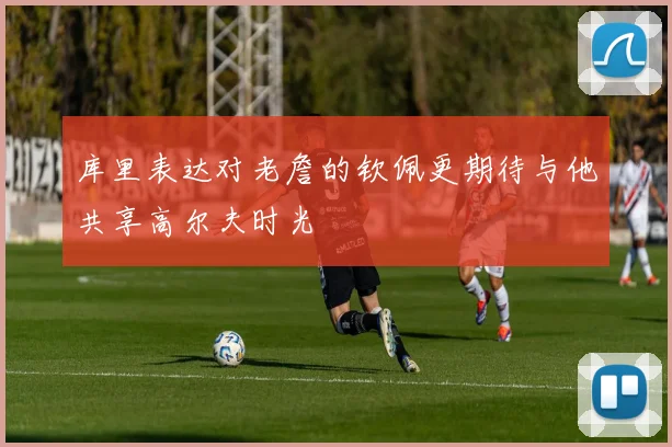 库里表达对老詹的钦佩更期待与他共享高尔夫时光