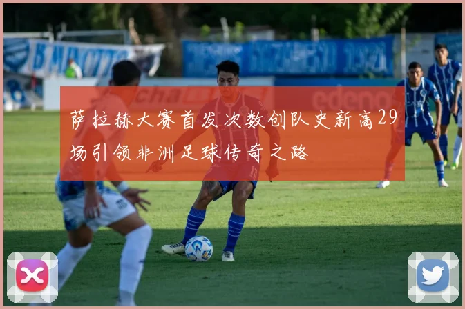 萨拉赫大赛首发次数创队史新高29场引领非洲足球传奇之路