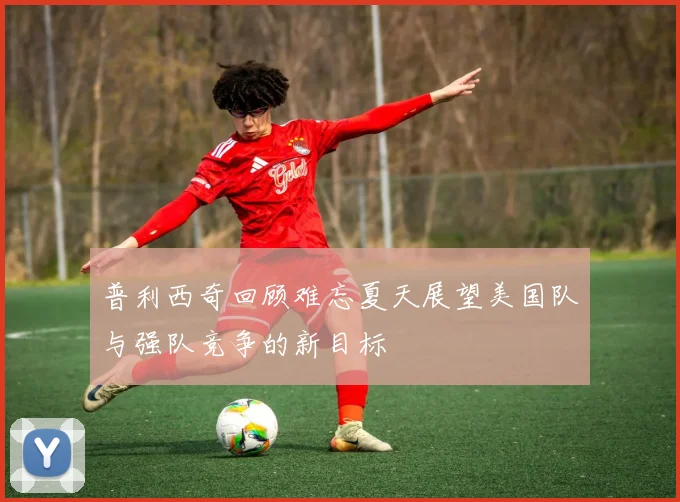 普利西奇回顾难忘夏天展望美国队与强队竞争的新目标
