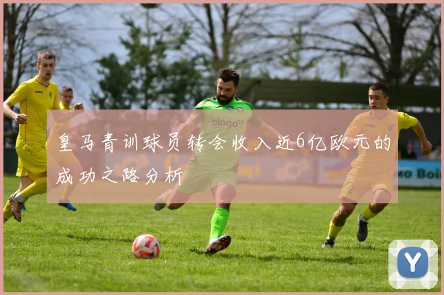 皇马青训球员转会收入近6亿欧元的成功之路分析