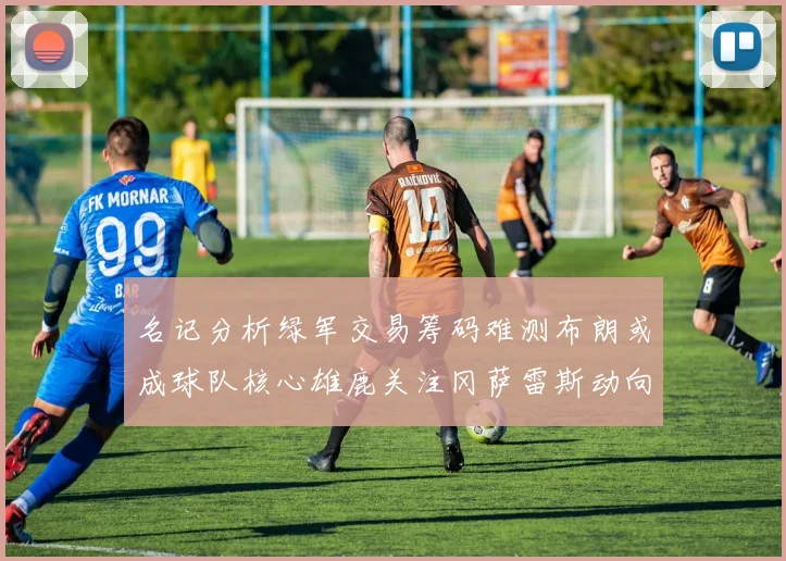 名记分析绿军交易筹码难测布朗或成球队核心雄鹿关注冈萨雷斯动向