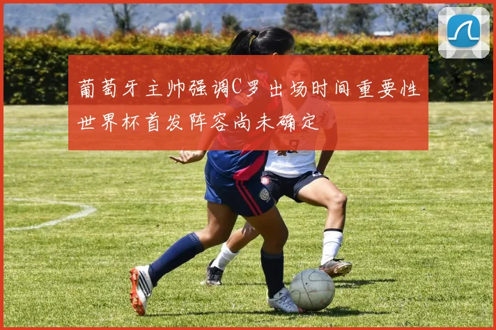 葡萄牙主帅强调C罗出场时间重要性世界杯首发阵容尚未确定