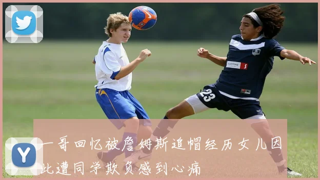 一哥回忆被詹姆斯追帽经历女儿因此遭同学欺负感到心痛