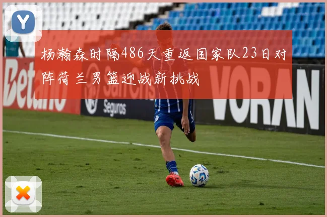 杨瀚森时隔486天重返国家队23日对阵荷兰男篮迎战新挑战