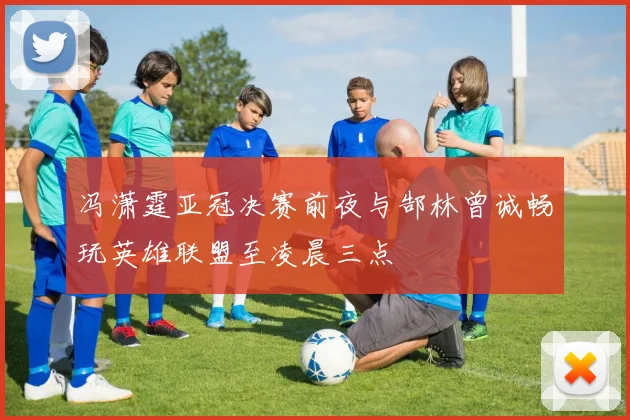 冯潇霆亚冠决赛前夜与郜林曾诚畅玩英雄联盟至凌晨三点