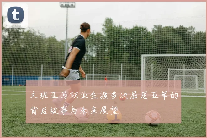 文班亚马职业生涯多次屈居亚军的背后故事与未来展望