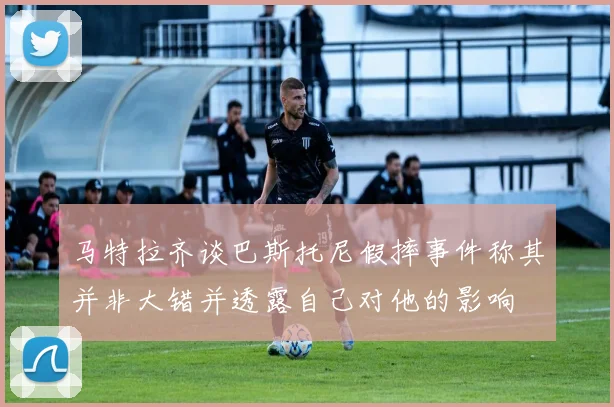 马特拉齐谈巴斯托尼假摔事件称其并非大错并透露自己对他的影响