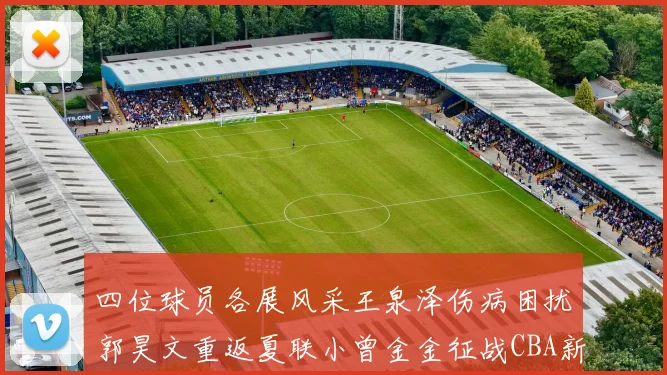 四位球员各展风采王泉泽伤病困扰郭昊文重返夏联小曾金金征战CBA新赛季