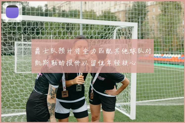 爵士队预计将全力匹配其他球队对凯斯勒的报价以留住年轻核心