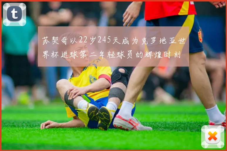 苏契奇以22岁245天成为克罗地亚世界杯进球第二年轻球员的辉煌时刻