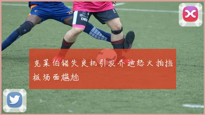 克莱伯错失良机引发乔迪怒火拍挡板场面尴尬