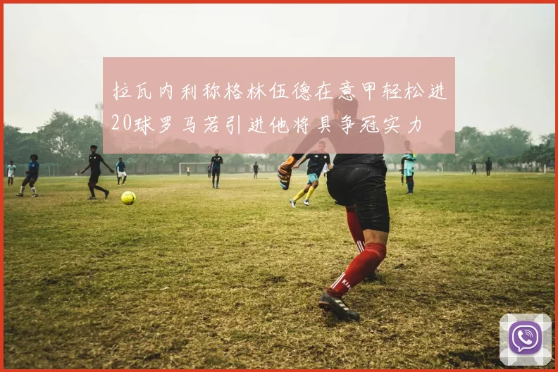 拉瓦内利称格林伍德在意甲轻松进20球罗马若引进他将具争冠实力