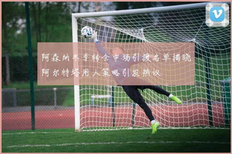 阿森纳冬季转会中场引援名单揭晓阿尔特塔用人策略引发热议